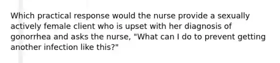 Which practical response would the nurse provide a sexually actively female client who is upset with her diagnosis of gonorrhea and asks the nurse, "What can I do to prevent getting another infection like this?"