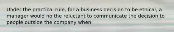 Under the practical rule, for a business decision to be ethical, a manager would no the reluctant to communicate the decision to people outside the company when