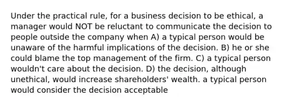 Under the practical rule, for a business decision to be ethical, a manager would NOT be reluctant to communicate the decision to people outside the company when A) a typical person would be unaware of the harmful implications of the decision. B) he or she could blame the top management of the firm. C) a typical person wouldn't care about the decision. D) the decision, although unethical, would increase shareholders' wealth. a typical person would consider the decision acceptable