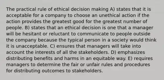 The practical rule of ethical decision making A) states that it is acceptable for a company to choose an unethical action if the action provides the greatest good for the greatest number of people. B) states that an ethical decision is one that a manager will be hesitant or reluctant to communicate to people outside the company because the typical person in a society would think it is unacceptable. C) ensures that managers will take into account the interests of all the stakeholders. D) emphasizes distributing benefits and harms in an equitable way. E) requires managers to determine the fair or unfair rules and procedures for distributing outcomes to stakeholders.