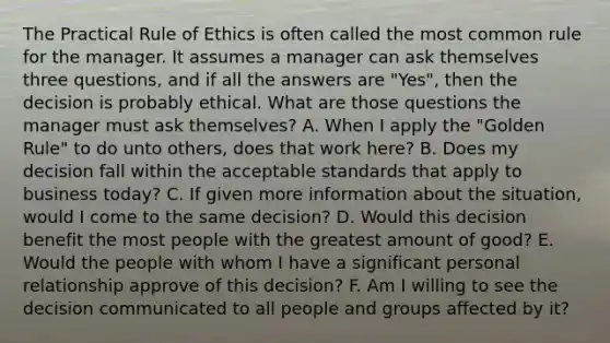 The Practical Rule of Ethics is often called the most common rule for the manager. It assumes a manager can ask themselves three questions, and if all the answers are "Yes", then the decision is probably ethical. What are those questions the manager must ask themselves? A. When I apply the "Golden Rule" to do unto others, does that work here? B. Does my decision fall within the acceptable standards that apply to business today? C. If given more information about the situation, would I come to the same decision? D. Would this decision benefit the most people with the greatest amount of good? E. Would the people with whom I have a significant personal relationship approve of this decision? F. Am I willing to see the decision communicated to all people and groups affected by it?