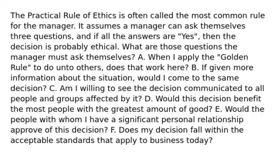 The Practical Rule of Ethics is often called the most common rule for the manager. It assumes a manager can ask themselves three questions, and if all the answers are "Yes", then the decision is probably ethical. What are those questions the manager must ask themselves? A. When I apply the "Golden Rule" to do unto others, does that work here? B. If given more information about the situation, would I come to the same decision? C. Am I willing to see the decision communicated to all people and groups affected by it? D. Would this decision benefit the most people with the greatest amount of good? E. Would the people with whom I have a significant personal relationship approve of this decision? F. Does my decision fall within the acceptable standards that apply to business today?