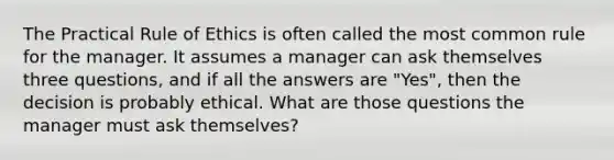 The Practical Rule of Ethics is often called the most common rule for the manager. It assumes a manager can ask themselves three questions, and if all the answers are "Yes", then the decision is probably ethical. What are those questions the manager must ask themselves?