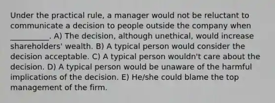 Under the practical rule, a manager would not be reluctant to communicate a decision to people outside the company when __________. A) The decision, although unethical, would increase shareholders' wealth. B) A typical person would consider the decision acceptable. C) A typical person wouldn't care about the decision. D) A typical person would be unaware of the harmful implications of the decision. E) He/she could blame the top management of the firm.