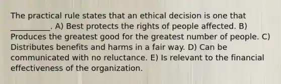 The practical rule states that an ethical decision is one that __________. A) Best protects the rights of people affected. B) Produces the greatest good for the greatest number of people. C) Distributes benefits and harms in a fair way. D) Can be communicated with no reluctance. E) Is relevant to the financial effectiveness of the organization.