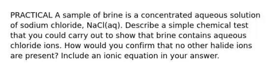 PRACTICAL A sample of brine is a concentrated aqueous solution of sodium chloride, NaCl(aq). Describe a simple chemical test that you could carry out to show that brine contains aqueous chloride ions. How would you confirm that no other halide ions are present? Include an ionic equation in your answer.