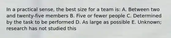 In a practical sense, the best size for a team is: A. Between two and twenty-five members B. Five or fewer people C. Determined by the task to be performed D. As large as possible E. Unknown; research has not studied this