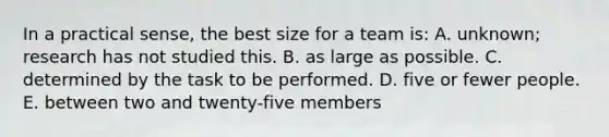 In a practical sense, the best size for a team is: A. unknown; research has not studied this. B. as large as possible. C. determined by the task to be performed. D. five or fewer people. E. between two and twenty-five members