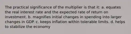 The practical significance of the multiplier is that it: a. equates the real interest rate and the expected rate of return on investment. b. magnifies initial changes in spending into larger changes in GDP. c. keeps inflation within tolerable limits. d. helps to stabilize the economy