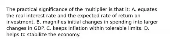 The practical significance of the multiplier is that it: A. equates the real interest rate and the expected rate of return on investment. B. magnifies initial changes in spending into larger changes in GDP. C. keeps inflation within tolerable limits. D. helps to stabilize the economy.