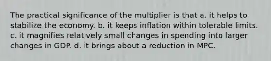 The practical significance of the multiplier is that a. it helps to stabilize the economy. b. it keeps inflation within tolerable limits. c. it magnifies relatively small changes in spending into larger changes in GDP. d. it brings about a reduction in MPC.