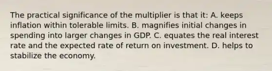 The practical significance of the multiplier is that it: A. keeps inflation within tolerable limits. B. magnifies initial changes in spending into larger changes in GDP. C. equates the real interest rate and the expected rate of return on investment. D. helps to stabilize the economy.