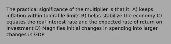 The practical significance of the multiplier is that it: A) keeps inflation within tolerable limits B) helps stabilize the economy C) equates the real interest rate and the expected rate of return on investment D) Magnifies initial changes in spending into larger changes in GDP