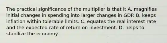 The practical significance of the multiplier is that it A. magnifies initial changes in spending into larger changes in GDP. B. keeps inflation within tolerable limits. C. equates the real interest rate and the expected rate of return on investment. D. helps to stabilize the economy.