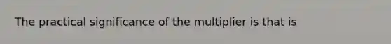 The practical significance of the multiplier is that is