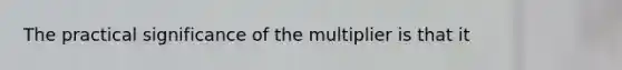 The practical significance of the multiplier is that it