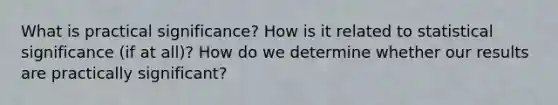 What is practical significance? How is it related to statistical significance (if at all)? How do we determine whether our results are practically significant?