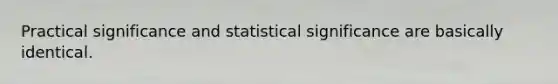 Practical significance and statistical significance are basically identical.