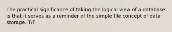 The practical significance of taking the logical view of a database is that it serves as a reminder of the simple file concept of data storage. T/F