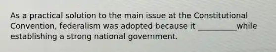 As a practical solution to the main issue at the Constitutional Convention, federalism was adopted because it __________while establishing a strong national government.