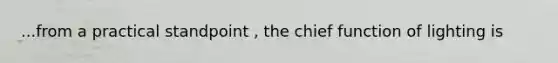 ...from a practical standpoint , the chief function of lighting is