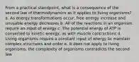 From a practical standpoint, what is a consequence of the second law of thermodynamics as it applies to living organisms? a. As energy transformations occur, free energy increase and unusable energy decreases b. All of the reactions in an organism require an input of energy c. The potential energy of ATP is converted to kinetic energy, as with muscle contractions d. Living organisms require a constant input of energy to maintain complex structures and order e. It does not apply to living organisms; the complexity of organisms contradicts the second law