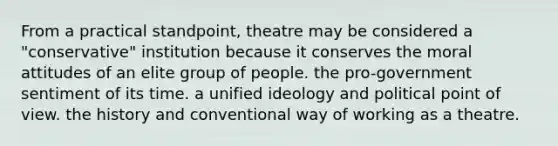 From a practical standpoint, theatre may be considered a "conservative" institution because it conserves the moral attitudes of an elite group of people. the pro-government sentiment of its time. a unified ideology and political point of view. the history and conventional way of working as a theatre.