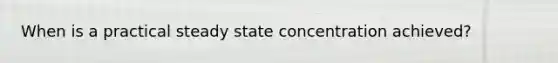 When is a practical steady state concentration achieved?