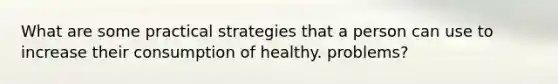 What are some practical strategies that a person can use to increase their consumption of healthy. problems?