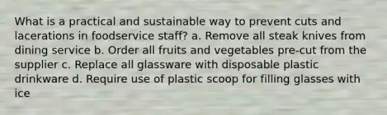 What is a practical and sustainable way to prevent cuts and lacerations in foodservice staff? a. Remove all steak knives from dining service b. Order all fruits and vegetables pre-cut from the supplier c. Replace all glassware with disposable plastic drinkware d. Require use of plastic scoop for filling glasses with ice