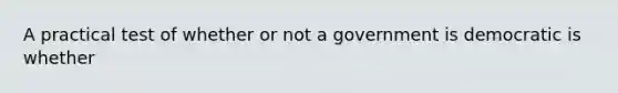 A practical test of whether or not a government is democratic is whether