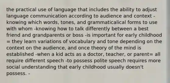 the practical use of language that includes the ability to adjust language communication according to audience and context -knowing which words, tones, and grammaticalical forms to use with whom -knowing how to talk differently between a best friend and grandparents or boss -is important for early childhood = they learn variations of vocabulary and tone depending on the context on the audience, and once theory of the mind is established -when a kid acts as a doctor, teacher, or parent= all require different speech -to possess polite speech requires more social understanding that early childhood usually doesn't possess. -