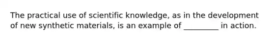 The practical use of scientific knowledge, as in the development of new synthetic materials, is an example of _________ in action.