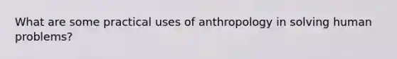 What are some practical uses of anthropology in solving human problems?