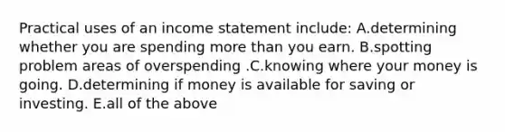 Practical uses of an income statement include: A.determining whether you are spending more than you earn. B.spotting problem areas of overspending .C.knowing where your money is going. D.determining if money is available for saving or investing. E.all of the above