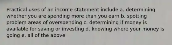 Practical uses of an income statement include a. determining whether you are spending more than you earn b. spotting problem areas of overspending c. determining if money is available for saving or investing d. knowing where your money is going e. all of the above