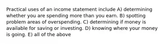 Practical uses of an income statement include A) determining whether you are spending more than you earn. B) spotting problem areas of overspending. C) determining if money is available for saving or investing. D) knowing where your money is going. E) all of the above