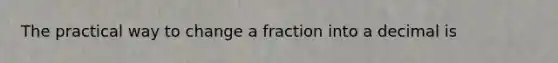 The practical way to change a fraction into a decimal is