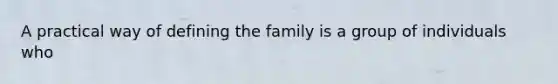 A practical way of defining the family is a group of individuals who