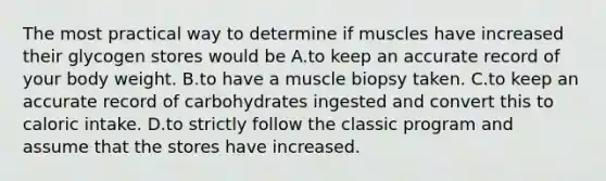 The most practical way to determine if muscles have increased their glycogen stores would be A.to keep an accurate record of your body weight. B.to have a muscle biopsy taken. C.to keep an accurate record of carbohydrates ingested and convert this to caloric intake. D.to strictly follow the classic program and assume that the stores have increased.