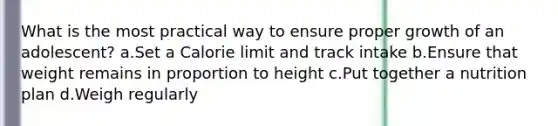What is the most practical way to ensure proper growth of an adolescent? a.Set a Calorie limit and track intake b.Ensure that weight remains in proportion to height c.Put together a nutrition plan d.Weigh regularly
