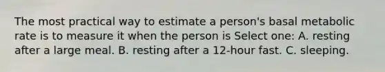 The most practical way to estimate a person's basal metabolic rate is to measure it when the person is Select one: A. resting after a large meal. B. resting after a 12-hour fast. C. sleeping.