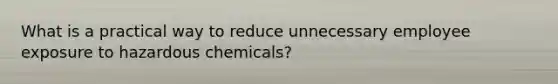 What is a practical way to reduce unnecessary employee exposure to hazardous chemicals?