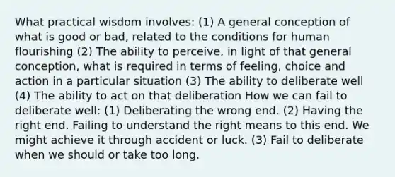 What practical wisdom involves: (1) A general conception of what is good or bad, related to the conditions for human flourishing (2) The ability to perceive, in light of that general conception, what is required in terms of feeling, choice and action in a particular situation (3) The ability to deliberate well (4) The ability to act on that deliberation How we can fail to deliberate well: (1) Deliberating the wrong end. (2) Having the right end. Failing to understand the right means to this end. We might achieve it through accident or luck. (3) Fail to deliberate when we should or take too long.