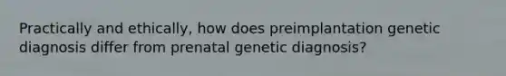 Practically and ethically, how does preimplantation genetic diagnosis differ from prenatal genetic diagnosis?