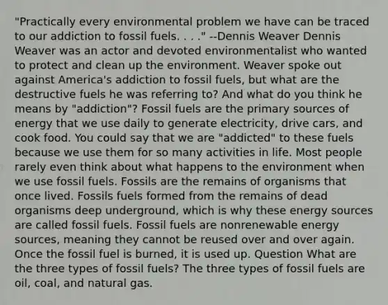 "Practically every environmental problem we have can be traced to our addiction to fossil fuels. . . ." --Dennis Weaver Dennis Weaver was an actor and devoted environmentalist who wanted to protect and clean up the environment. Weaver spoke out against America's addiction to fossil fuels, but what are the destructive fuels he was referring to? And what do you think he means by "addiction"? Fossil fuels are the primary sources of energy that we use daily to generate electricity, drive cars, and cook food. You could say that we are "addicted" to these fuels because we use them for so many activities in life. Most people rarely even think about what happens to the environment when we use fossil fuels. Fossils are the remains of organisms that once lived. Fossils fuels formed from the remains of dead organisms deep underground, which is why these energy sources are called fossil fuels. Fossil fuels are nonrenewable energy sources, meaning they cannot be reused over and over again. Once the fossil fuel is burned, it is used up. Question What are the three types of fossil fuels? The three types of fossil fuels are oil, coal, and natural gas.