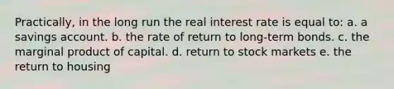 Practically, in the long run the real interest rate is equal to: a. a savings account. b. the rate of return to long-term bonds. c. the marginal product of capital. d. return to stock markets e. the return to housing