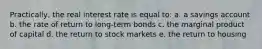 Practically, the real interest rate is equal to: a. a savings account b. the rate of return to long-term bonds c. the marginal product of capital d. the return to stock markets e. the return to housing