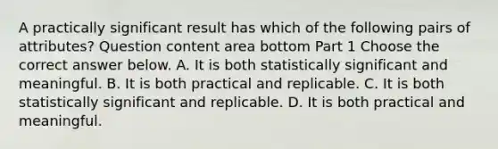 A practically significant result has which of the following pairs of​ attributes? Question content area bottom Part 1 Choose the correct answer below. A. It is both statistically significant and meaningful. B. It is both practical and replicable. C. It is both statistically significant and replicable. D. It is both practical and meaningful.