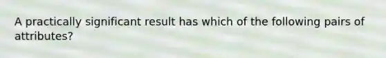 A practically significant result has which of the following pairs of​ attributes?